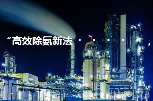 “高效除氨新法，破解氨氮廢水超標難題”